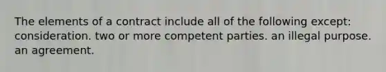 The elements of a contract include all of the following except: consideration. two or more competent parties. an illegal purpose. an agreement.