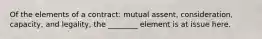 Of the elements of a contract: mutual assent, consideration, capacity, and legality, the ________ element is at issue here.