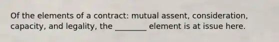 Of the elements of a contract: mutual assent, consideration, capacity, and legality, the ________ element is at issue here.