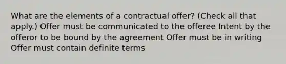 What are the elements of a contractual offer? (Check all that apply.) Offer must be communicated to the offeree Intent by the offeror to be bound by the agreement Offer must be in writing Offer must contain definite terms