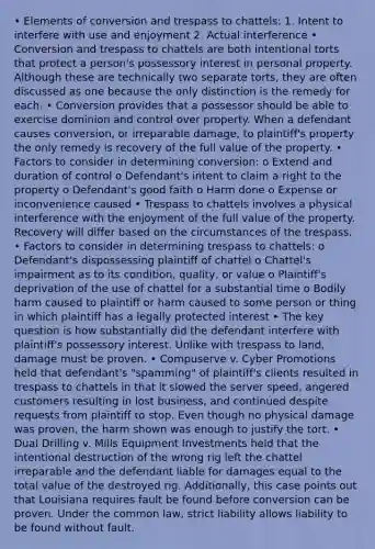 • Elements of conversion and trespass to chattels: 1. Intent to interfere with use and enjoyment 2. Actual interference • Conversion and trespass to chattels are both intentional torts that protect a person's possessory interest in personal property. Although these are technically two separate torts, they are often discussed as one because the only distinction is the remedy for each. • Conversion provides that a possessor should be able to exercise dominion and control over property. When a defendant causes conversion, or irreparable damage, to plaintiff's property the only remedy is recovery of the full value of the property. • Factors to consider in determining conversion: o Extend and duration of control o Defendant's intent to claim a right to the property o Defendant's good faith o Harm done o Expense or inconvenience caused • Trespass to chattels involves a physical interference with the enjoyment of the full value of the property. Recovery will differ based on the circumstances of the trespass. • Factors to consider in determining trespass to chattels: o Defendant's dispossessing plaintiff of chattel o Chattel's impairment as to its condition, quality, or value o Plaintiff's deprivation of the use of chattel for a substantial time o Bodily harm caused to plaintiff or harm caused to some person or thing in which plaintiff has a legally protected interest • The key question is how substantially did the defendant interfere with plaintiff's possessory interest. Unlike with trespass to land, damage must be proven. • Compuserve v. Cyber Promotions held that defendant's "spamming" of plaintiff's clients resulted in trespass to chattels in that it slowed the server speed, angered customers resulting in lost business, and continued despite requests from plaintiff to stop. Even though no physical damage was proven, the harm shown was enough to justify the tort. • Dual Drilling v. Mills Equipment Investments held that the intentional destruction of the wrong rig left the chattel irreparable and the defendant liable for damages equal to the total value of the destroyed rig. Additionally, this case points out that Louisiana requires fault be found before conversion can be proven. Under the common law, strict liability allows liability to be found without fault.