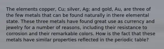 The elements copper, Cu; silver, Ag; and gold, Au, are three of the few metals that can be found naturally in there elemental state. These three metals have found great use as currency and jewelry for a number of reasons, including their resistance to corrosion and their remarkable colors. How is the fact that these metals have similar properties reflected in the periodic table?