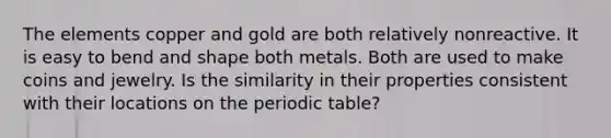 The elements copper and gold are both relatively nonreactive. It is easy to bend and shape both metals. Both are used to make coins and jewelry. Is the similarity in their properties consistent with their locations on the periodic table?