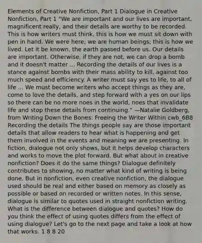 Elements of Creative Nonfiction, Part 1 Dialogue in Creative Nonfiction, Part 1 "We are important and our lives are important, magnificent really, and their details are worthy to be recorded. This is how writers must think, this is how we must sit down with pen in hand. We were here; we are human beings; this is how we lived. Let it be known, the earth passed before us. Our details are important. Otherwise, if they are not, we can drop a bomb and it doesn't matter ... Recording the details of our lives is a stance against bombs with their mass ability to kill, against too much speed and efficiency. A writer must say yes to life, to all of life ... We must become writers who accept things as they are, come to love the details, and step forward with a yes on our lips so there can be no more noes in the world, noes that invalidate life and stop these details from continuing." —Natalie Goldberg, from Writing Down the Bones: Freeing the Writer Within cwb_6B8 Recording the details The things people say are those important details that allow readers to hear what is happening and get them involved in the events and meaning we are presenting. In fiction, dialogue not only shows, but it helps develop characters and works to move the plot forward. But what about in creative nonfiction? Does it do the same things? Dialogue definitely contributes to showing, no matter what kind of writing is being done. But in nonfiction, even creative nonfiction, the dialogue used should be real and either based on memory as closely as possible or based on recorded or written notes. In this sense, dialogue is similar to quotes used in straight nonfiction writing. What is the difference between dialogue and quotes? How do you think the effect of using quotes differs from the effect of using dialogue? Let's go to the next page and take a look at how that works. 1 8 8 20