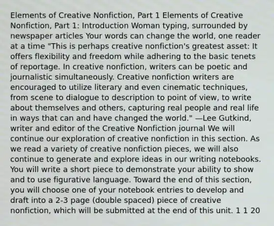 Elements of Creative Nonfiction, Part 1 Elements of Creative Nonfiction, Part 1: Introduction Woman typing, surrounded by newspaper articles Your words can change the world, one reader at a time "This is perhaps creative nonfiction's greatest asset: It offers flexibility and freedom while adhering to the basic tenets of reportage. In creative nonfiction, writers can be poetic and journalistic simultaneously. Creative nonfiction writers are encouraged to utilize literary and even cinematic techniques, from scene to dialogue to description to point of view, to write about themselves and others, capturing real people and real life in ways that can and have changed the world." —Lee Gutkind, writer and editor of the Creative Nonfiction journal We will continue our exploration of creative nonfiction in this section. As we read a variety of creative nonfiction pieces, we will also continue to generate and explore ideas in our writing notebooks. You will write a short piece to demonstrate your ability to show and to use figurative language. Toward the end of this section, you will choose one of your notebook entries to develop and draft into a 2-3 page (double spaced) piece of creative nonfiction, which will be submitted at the end of this unit. 1 1 20