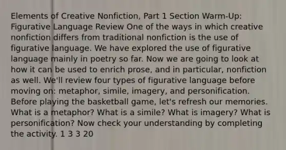 Elements of Creative Nonfiction, Part 1 Section Warm-Up: Figurative Language Review One of the ways in which creative nonfiction differs from traditional nonfiction is the use of figurative language. We have explored the use of figurative language mainly in poetry so far. Now we are going to look at how it can be used to enrich prose, and in particular, nonfiction as well. We'll review four types of figurative language before moving on: metaphor, simile, imagery, and personification. Before playing the basketball game, let's refresh our memories. What is a metaphor? What is a simile? What is imagery? What is personification? Now check your understanding by completing the activity. 1 3 3 20