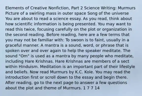 Elements of Creative Nonfiction, Part 2 Science Writing: Murmurs Picture of a swirling mass in outer space Song of the universe You are about to read a science essay. As you read, think about how scientific information is being presented. You may want to read this twice, focusing carefully on the plot or organization in the second reading. Before reading, here are a few terms that you may not be familiar with: To swoon is to faint, usually in a graceful manner. A mantra is a sound, word, or phrase that is spoken over and over again to help the speaker meditate. The sound "Om" is used as a mantra by many people who meditate, including Hare Krishnas. Hare Krishnas are members of a sect within Hinduism. Meditation is an important part of their lifestyle and beliefs. Now read Murmurs by K.C. Kole. You may read the introduction first or scroll down to the essay and begin there. After reading, go to the next page to answer a few questions about the plot and theme of Murmurs. 1 7 7 14