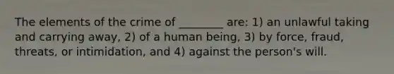 The elements of the crime of ________ are: 1) an unlawful taking and carrying away, 2) of a human being, 3) by force, fraud, threats, or intimidation, and 4) against the person's will.