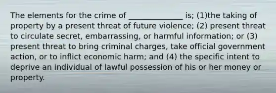 The elements for the crime of ______________ is; (1)the taking of property by a present threat of future violence; (2) present threat to circulate secret, embarrassing, or harmful information; or (3) present threat to bring criminal charges, take official government action, or to inflict economic harm; and (4) the specific intent to deprive an individual of lawful possession of his or her money or property.