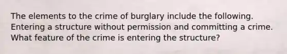 The elements to the crime of burglary include the following. Entering a structure without permission and committing a crime. What feature of the crime is entering the structure?