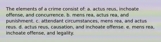 The elements of a crime consist of: a. actus reus, inchoate offense, and concurrence. b. mens rea, actus rea, and punishment. c. attendant circumstances, mens rea, and actus reus. d. actus reus, causation, and inchoate offense. e. mens rea, inchoate offense, and legality.