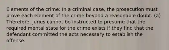 Elements of the crime: In a criminal case, the prosecution must prove each element of the crime beyond a reasonable doubt. (a) Therefore, juries cannot be instructed to presume that the required mental state for the crime exists if they find that the defendant committed the acts necessary to establish the offense.