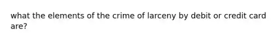 what the elements of the crime of larceny by debit or credit card are?