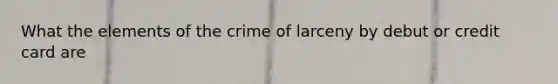 What the elements of the crime of larceny by debut or credit card are