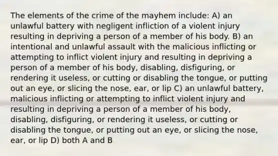 The elements of the crime of the mayhem include: A) an unlawful battery with negligent infliction of a violent injury resulting in depriving a person of a member of his body. B) an intentional and unlawful assault with the malicious inflicting or attempting to inflict violent injury and resulting in depriving a person of a member of his body, disabling, disfiguring, or rendering it useless, or cutting or disabling the tongue, or putting out an eye, or slicing the nose, ear, or lip C) an unlawful battery, malicious inflicting or attempting to inflict violent injury and resulting in depriving a person of a member of his body, disabling, disfiguring, or rendering it useless, or cutting or disabling the tongue, or putting out an eye, or slicing the nose, ear, or lip D) both A and B