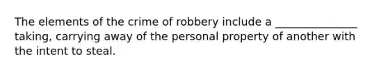 The elements of the crime of robbery include a _______________ taking, carrying away of the personal property of another with the intent to steal.