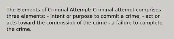 The Elements of Criminal Attempt: Criminal attempt comprises three elements: - intent or purpose to commit a crime, - act or acts toward the commission of the crime - a failure to complete the crime.