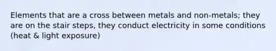 Elements that are a cross between metals and non-metals; they are on the stair steps, they conduct electricity in some conditions (heat & light exposure)