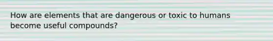 How are elements that are dangerous or toxic to humans become useful compounds?