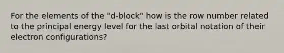 For the elements of the "d-block" how is the row number related to the principal energy level for the last orbital notation of their electron configurations?