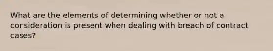 What are the elements of determining whether or not a consideration is present when dealing with breach of contract cases?