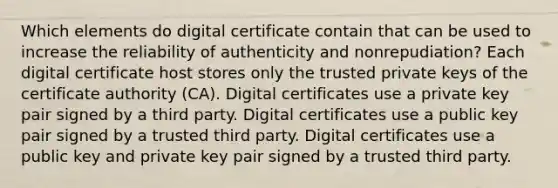 Which elements do digital certificate contain that can be used to increase the reliability of authenticity and nonrepudiation? Each digital certificate host stores only the trusted private keys of the certificate authority (CA). Digital certificates use a private key pair signed by a third party. Digital certificates use a public key pair signed by a trusted third party. Digital certificates use a public key and private key pair signed by a trusted third party.