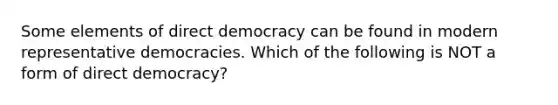 Some elements of direct democracy can be found in modern representative democracies. Which of the following is NOT a form of direct democracy?