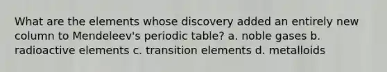 What are the elements whose discovery added an entirely new column to Mendeleev's periodic table? a. noble gases b. radioactive elements c. transition elements d. metalloids