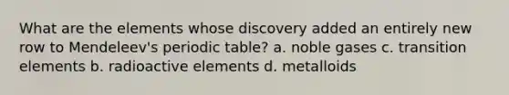 What are the elements whose discovery added an entirely new row to Mendeleev's periodic table? a. noble gases c. transition elements b. radioactive elements d. metalloids