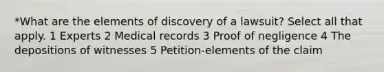 *What are the elements of discovery of a lawsuit? Select all that apply. 1 Experts 2 Medical records 3 Proof of negligence 4 The depositions of witnesses 5 Petition-elements of the claim