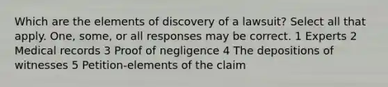 Which are the elements of discovery of a lawsuit? Select all that apply. One, some, or all responses may be correct. 1 Experts 2 Medical records 3 Proof of negligence 4 The depositions of witnesses 5 Petition-elements of the claim