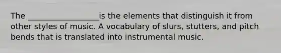 The __________________is the elements that distinguish it from other styles of music. A vocabulary of slurs, stutters, and pitch bends that is translated into instrumental music.