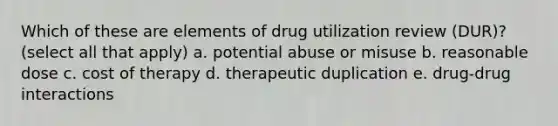 Which of these are elements of drug utilization review (DUR)? (select all that apply) a. potential abuse or misuse b. reasonable dose c. cost of therapy d. therapeutic duplication e. drug-drug interactions