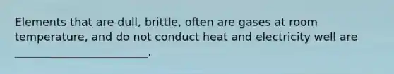 Elements that are dull, brittle, often are gases at room temperature, and do not conduct heat and electricity well are ________________________.