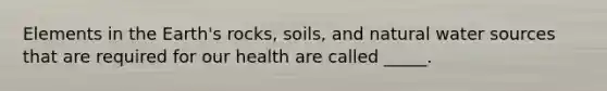 Elements in the Earth's rocks, soils, and natural water sources that are required for our health are called _____.