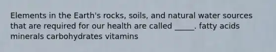 Elements in the Earth's rocks, soils, and natural water sources that are required for our health are called _____. fatty acids minerals carbohydrates vitamins