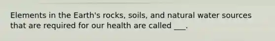 Elements in the Earth's rocks, soils, and natural water sources that are required for our health are called ___.