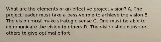 What are the elements of an effective project vision? A. The project leader must take a passive role to achieve the vision B. The vision must make strategic sense C. One must be able to communicate the vision to others D. The vision should inspire others to give optimal effort