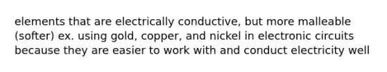 elements that are electrically conductive, but more malleable (softer) ex. using gold, copper, and nickel in electronic circuits because they are easier to work with and conduct electricity well