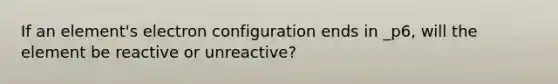 If an element's electron configuration ends in _p6, will the element be reactive or unreactive?