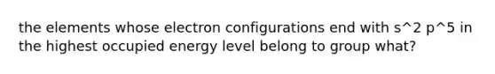 the elements whose electron configurations end with s^2 p^5 in the highest occupied energy level belong to group what?