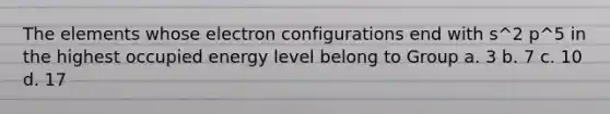 The elements whose electron configurations end with s^2 p^5 in the highest occupied energy level belong to Group a. 3 b. 7 c. 10 d. 17