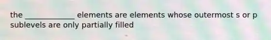 the _____________ elements are elements whose outermost s or p sublevels are only partially filled