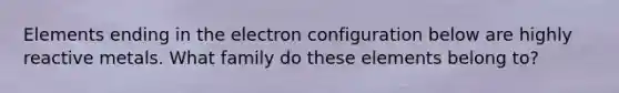 Elements ending in the electron configuration below are highly reactive metals. What family do these elements belong to?