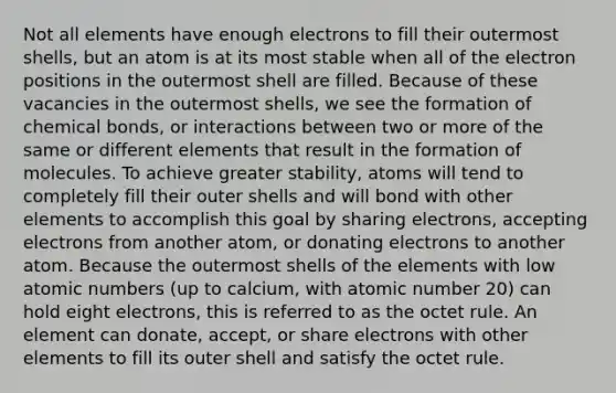 Not all elements have enough electrons to fill their outermost shells, but an atom is at its most stable when all of the electron positions in the outermost shell are filled. Because of these vacancies in the outermost shells, we see the formation of chemical bonds, or interactions between two or more of the same or different elements that result in the formation of molecules. To achieve greater stability, atoms will tend to completely fill their outer shells and will bond with other elements to accomplish this goal by sharing electrons, accepting electrons from another atom, or donating electrons to another atom. Because the outermost shells of the elements with low atomic numbers (up to calcium, with atomic number 20) can hold eight electrons, this is referred to as the octet rule. An element can donate, accept, or share electrons with other elements to fill its outer shell and satisfy the octet rule.