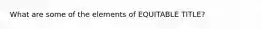 What are some of the elements of EQUITABLE TITLE?