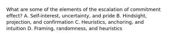 What are some of the elements of the escalation of commitment effect? A. Self-interest, uncertainty, and pride B. Hindsight, projection, and confirmation C. Heuristics, anchoring, and intuition D. Framing, randomness, and heuristics