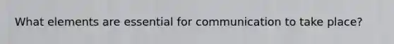 What elements are essential for communication to take​ place?