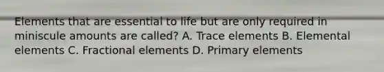 Elements that are essential to life but are only required in miniscule amounts are called? A. Trace elements B. Elemental elements C. Fractional elements D. Primary elements