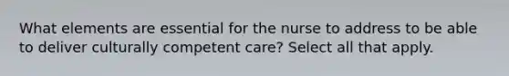 What elements are essential for the nurse to address to be able to deliver culturally competent care? Select all that apply.